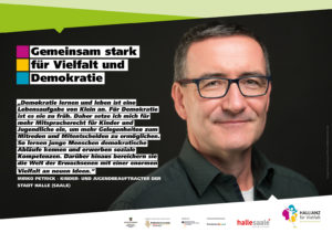 Ein Porträt mit der Aufschrift: "‚Demokratie lernen und leben ist eine Lebensaufgabe von Klein an. Für Demokratie ist es nie zu früh. Daher setze ich mich für mehr Mitspracherecht für Kinder und Jugendliche ein, um mehr Gelegenheiten zum Mitreden und Mitentscheiden zu ermöglichen. So lernen junge Menschen demokratische Abläufe kennen und erwerben soziale Kompetenzen. Darüber hinaus bereichern sie die Welt der Erwachsenen mit einer enormen Vielfalt an neuen Ideen.' Mirko Petrick – Kinder- und Jugendbeauftragter der Stadt Halle (Saale)." Darüber ein Logo mit der Aufschrift: "Gemeinsam stark für Vielfalt und Demokratie."